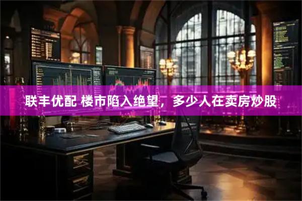 联丰优配 楼市陷入绝望，多少人在卖房炒股