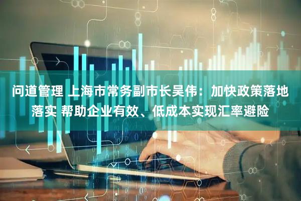 问道管理 上海市常务副市长吴伟：加快政策落地落实 帮助企业有效、低成本实现汇率避险