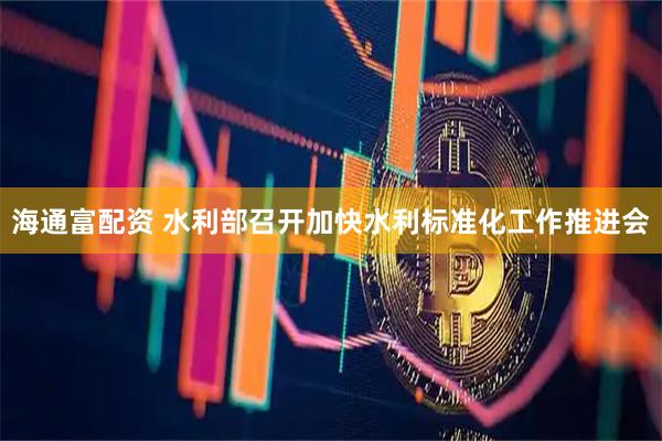 海通富配资 水利部召开加快水利标准化工作推进会