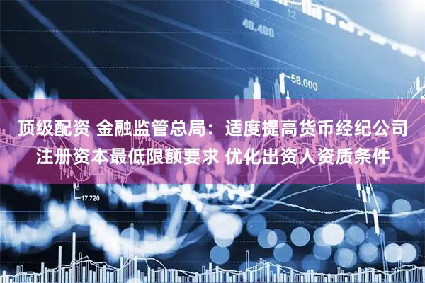 顶级配资 金融监管总局：适度提高货币经纪公司注册资本最低限额要求 优化出资人资质条件