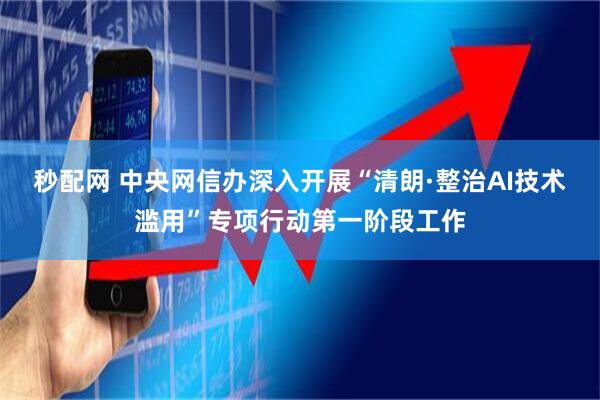 秒配网 中央网信办深入开展“清朗·整治AI技术滥用”专项行动第一阶段工作