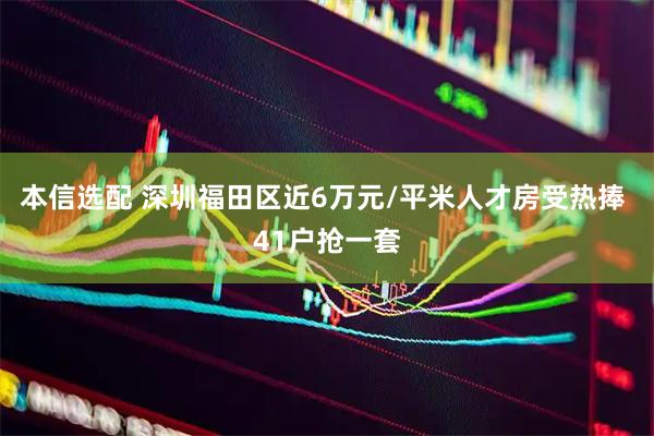本信选配 深圳福田区近6万元/平米人才房受热捧 41户抢一套