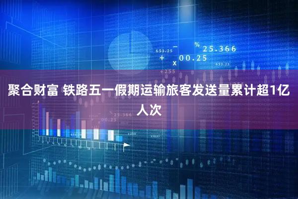 聚合财富 铁路五一假期运输旅客发送量累计超1亿人次