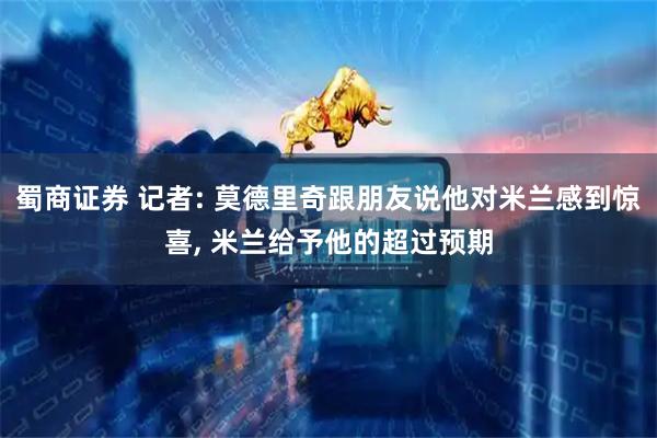蜀商证券 记者: 莫德里奇跟朋友说他对米兰感到惊喜, 米兰给予他的超过预期