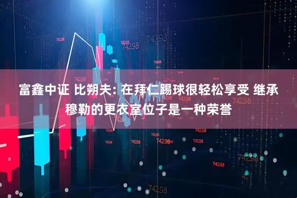 富鑫中证 比朔夫: 在拜仁踢球很轻松享受 继承穆勒的更衣室位子是一种荣誉
