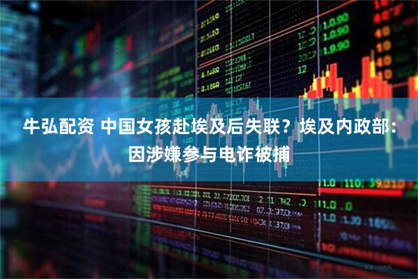 牛弘配资 中国女孩赴埃及后失联？埃及内政部：因涉嫌参与电诈被捕