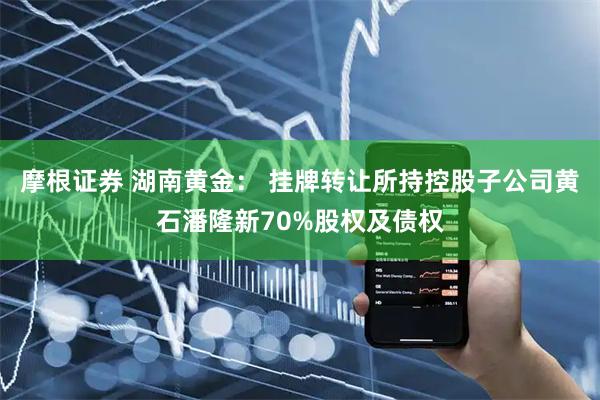 摩根证券 湖南黄金： 挂牌转让所持控股子公司黄石潘隆新70%股权及债权