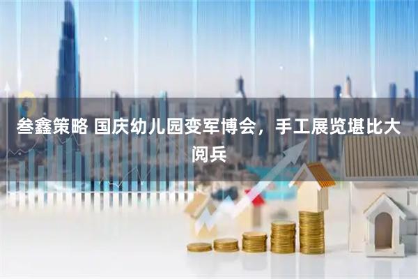 叁鑫策略 国庆幼儿园变军博会,手工展览堪比大阅兵