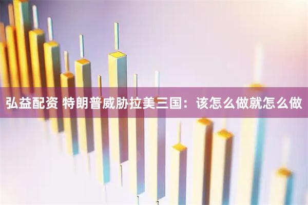 弘益配资 特朗普威胁拉美三国：该怎么做就怎么做