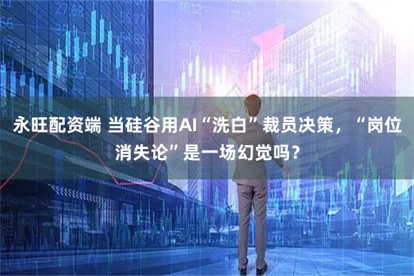 永旺配资端 当硅谷用AI“洗白”裁员决策,“岗位消失论”是一场幻觉吗?