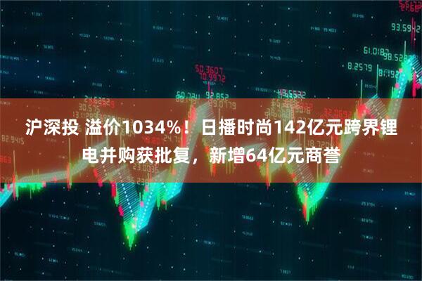 沪深投 溢价1034%！日播时尚142亿元跨界锂电并购获批复，新增64亿元商誉