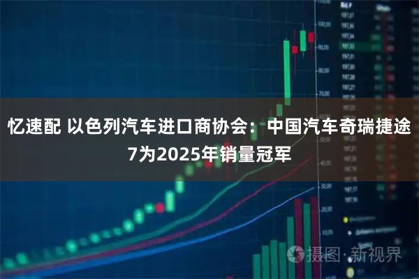 忆速配 以色列汽车进口商协会：中国汽车奇瑞捷途7为2025年销量冠军