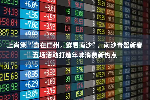 上尚策 “食在广州，鲜看南沙”，南沙青蟹新春五场活动打造年味消费新热点
