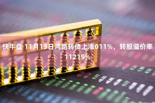快牛盘 11月13日鸿路转债上涨011%,转股溢价率11219%