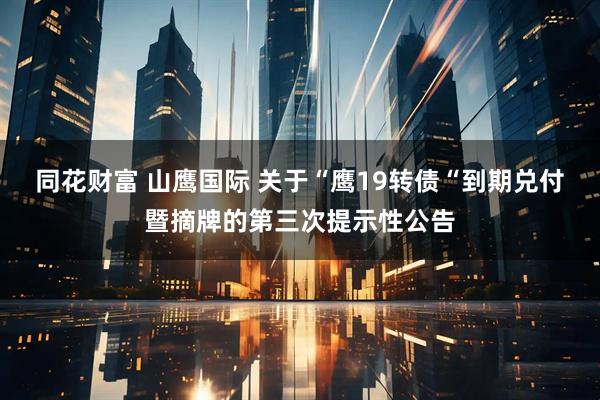 同花财富 山鹰国际 关于“鹰19转债“到期兑付暨摘牌的第三次提示性公告