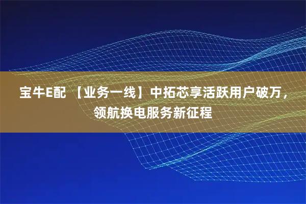 宝牛E配 【业务一线】中拓芯享活跃用户破万，领航换电服务新征程
