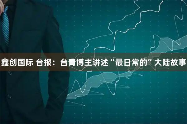鑫创国际 台报:台青博主讲述“最日常的”大陆故事