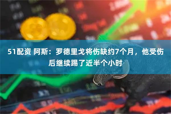 51配资 阿斯:罗德里戈将伤缺约7个月,他受伤后继续踢了近半个小时