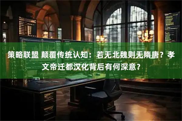 策略联盟 颠覆传统认知:若无北魏则无隋唐?孝文帝迁都汉化背后有何深意?