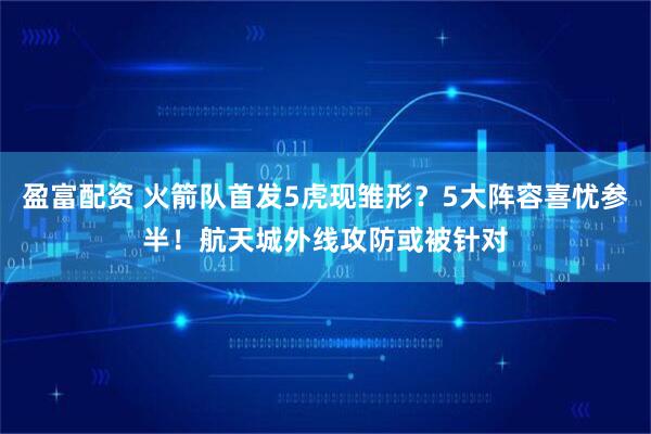 盈富配资 火箭队首发5虎现雏形？5大阵容喜忧参半！航天城外线攻防或被针对