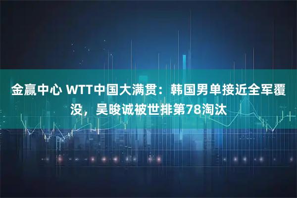 金赢中心 WTT中国大满贯:韩国男单接近全军覆没,吴晙诚被世排第78淘汰