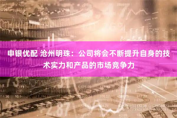 申银优配 沧州明珠：公司将会不断提升自身的技术实力和产品的市场竞争力