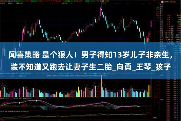 闻喜策略 是个狠人!男子得知13岁儿子非亲生,装不知道又跑去让妻子生二胎_向勇_王琴_孩子