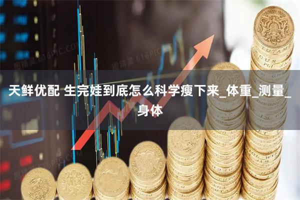 天鲜优配 生完娃到底怎么科学瘦下来_体重_测量_身体