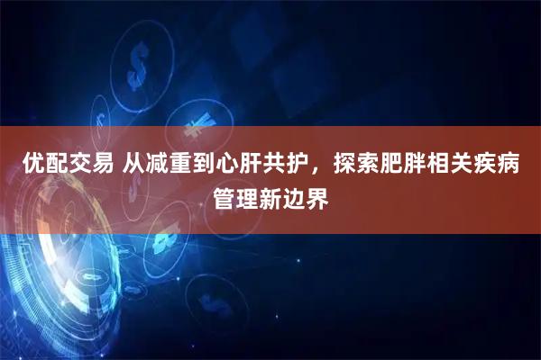 优配交易 从减重到心肝共护，探索肥胖相关疾病管理新边界