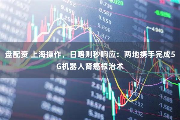 盘配资 上海操作，日喀则秒响应：两地携手完成5G机器人肾癌根治术