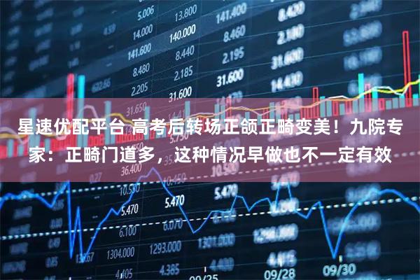 星速优配平台 高考后转场正颌正畸变美！九院专家：正畸门道多，这种情况早做也不一定有效